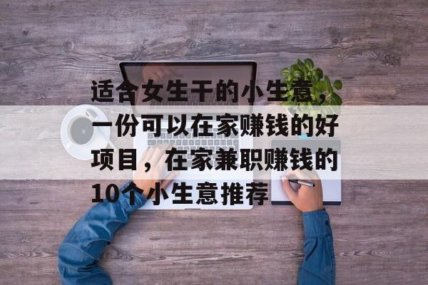 适合女生干的小生意，一份可以在家赚钱的好项目，在家兼职赚钱的10个小生意推荐