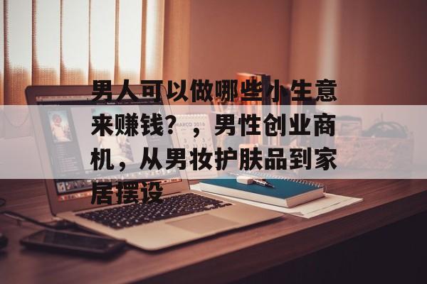 男人可以做哪些小生意来赚钱?,男性创业商机,从男妆护肤品到家居摆设 男人可以做哪些小生意来赚钱?,男性创业商机,从男妆护肤品到家居摆设
