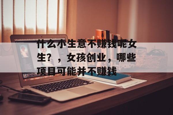 什么小生意不赚钱呢女生？，女孩创业，哪些项目可能并不赚钱