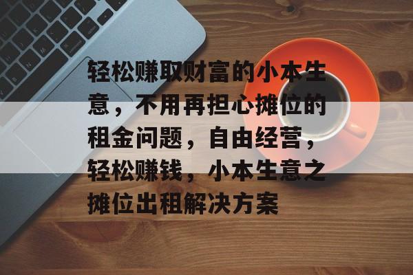 轻松赚取财富的小本生意,不用再担心摊位的租金问题,自由经营,轻松赚钱,小本生意之摊位出租解决方案 轻松赚取财富的小本生意,不用再担心摊位的租金问题,自由经营,轻松赚钱,小本生意之摊位出租解决方案