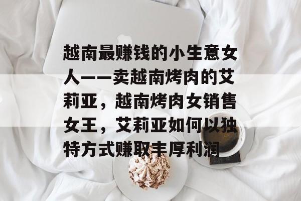 越南最赚钱的小生意女人——卖越南烤肉的艾莉亚,越南烤肉女销售女王,艾莉亚如何以独特方式赚取丰厚利润 越南最赚钱的小生意女人——卖越南烤肉的艾莉亚,越南烤肉女销售女王,艾莉亚如何以独特方式赚取丰厚利润