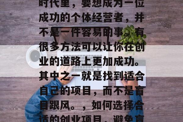 在今天这个信息爆炸的时代里,要想成为一位成功的个体经营者,并不是一件容易的事。有很多方法可以让你在创业的道路上更加成功。其中之一就是找到适合自己的项目,而不是盲目跟风。,如何选择合适的创业项目,避免盲目跟风的策略 在今天这个信息爆炸的时代里,要想成为一位成功的个体经营者,并不是一件容易的事。有很多方法可以让你在创业的道路上更加成功。其中之一就是找到适合自己的项目,而不是盲目跟风。,如何选择合适的创业项目,避免盲目跟风的策略